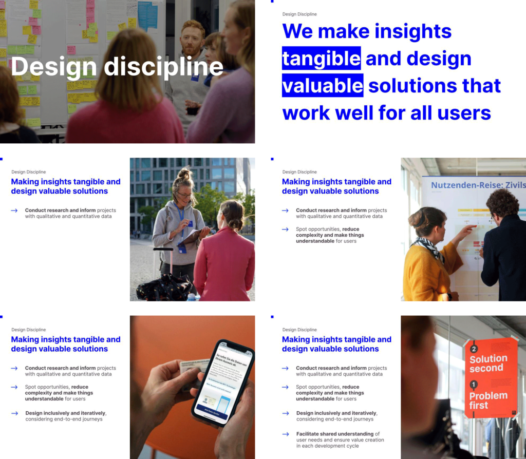 6 smaller presentation slides with some images and text

First: Says ‘Design discipline’ – and shows a group of people in front of a white board with sticky notes

Second: says “We make insights tangible and design valuable solutions that work well for all users”

Thirds: says “Conduct research and inform projects with qualitative and quantitative data”

Fourth: says “Spot opportunities, reduce complexity and make things understandable for users”

Fifth: says “Design inclusively and iteratively, considering end-to-end journeys”

Sixth: says “Facilitate shared understanding of user needs and ensure value creation in each development cycle” 